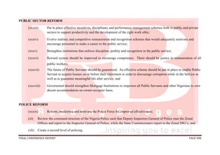 FINAL CONFERENCE REPORT PAGE 908
PUBLIC SECTOR REFORM
(xxxiii) Put in place effective incentives, disciplinary and performance management schemes both in public and private
sectors to support productivity and the development of the right work ethic;
(xxxiv) Evolve realistic and competitive remuneration and recognition schemes that would adequately motivate and
encourage personnel to make a career in the public service;
(xxxv) Strengthen institutions that enforce discipline, probity and recognition in the public service;
(xxxvi) Reward system should be improved to encourage competence. There should be justice in remuneration of all
public workers;
(xxxvii) The future of Public Servants should be guaranteed. An effective scheme should be put in place to enable Public
Servant to acquire houses on or before their retirement in order to discourage corruption while in the Service as
well as to guarantee meaningful life after service; and
(xxxviii) Government should strengthen Mortgage Institutions to empower all Public Servants and other Nigerians to own
decent accommodation on owner-occupier basis.
POLICE REFORM
(xxxix) Reform, modernise and motivate the Police Force for improved effectiveness;
(xl) Review the command structure of the Nigeria Police such that Deputy Inspectors General of Police man the Zonal
Offices and report to the Inspector General of Police, while the State Commissioners report to the Zonal DIG’s; and
(xli) Create a second level of policing.
 