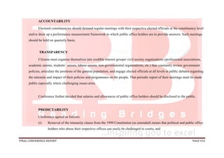 FINAL CONFERENCE REPORT PAGE 910
ACCOUNTABILITY
Electoral constituencies should demand regular meetings with their respective elected officials at the constituency level
and/or draw up a performance measurement framework to which public office holders are to provide answers. Such meetings
should be held on quarterly basis;
TRANSPARENCY
Citizens must organise themselves into credible interest groups/ civil society organisations (professional associations,
academic unions, students’ unions, labour unions, non-governmental organisations, etc.) that constantly review government
policies, articulate the positions of the general population, and engage elected officials at all levels in public debates regarding
the rationale and impact of their policies and programmes on the people. That periodic report of their meetings must be made
public especially where challenging issues arise.
Conference further decided that salaries and allowances of public office holders should be disclosed to the public.
PREDICTABILITY
Conference agreed as follows:
(i) Removal of the immunity clause from the 1999 Constitution (as amended) means that political and public office
holders who abuse their respective offices can easily be challenged in courts; and
 