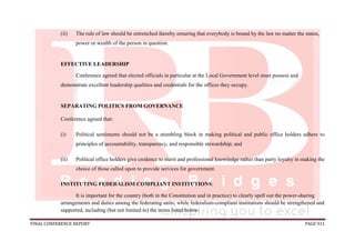FINAL CONFERENCE REPORT PAGE 911
(ii) The rule of law should be entrenched thereby ensuring that everybody is bound by the law no matter the status,
power or wealth of the person in question.
EFFECTIVE LEADERSHIP
Conference agreed that elected officials in particular at the Local Government level must possess and
demonstrate excellent leadership qualities and credentials for the offices they occupy.
SEPARATING POLITICS FROM GOVERNANCE
Conference agreed that:
(i) Political sentiments should not be a stumbling block in making political and public office holders adhere to
principles of accountability, transparency, and responsible stewardship; and
(ii) Political office holders give credence to merit and professional knowledge rather than party loyalty in making the
choice of those called upon to provide services for government.
INSTITUTING FEDERALISM COMPLIANT INSTITUTIONS:
It is important for the country (both in the Constitution and in practice) to clearly spell out the power-sharing
arrangements and duties among the federating units; while federalism-compliant institutions should be strengthened and
supported, including (but not limited to) the items listed below:
 