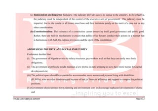FINAL CONFERENCE REPORT PAGE 912
(a) Independent and Impartial Judiciary: The judiciary provides access to justice to the citizenry. To be effective,
the judiciary must be independent of the control of the executive arm of government. The judiciary must be
impartial, that is, the courts (at all times) must base and their decisions purely on the merit of a case not on any
other consideration.
(b) Constitutionalism: The existence of a constitution cannot ensure by itself good governance and public good.
Rather, there are built-in mechanisms to ensure that public office holders conduct their actions in a manner that
is harmonious with both the express provisions and the spirit of the constitution.
ADDRESSING POVERTY AND SOCIAL INSECURITY
Conference decided that:
(i). The government of Nigeria revisits its salary structures; pay workers well so that they can easily meet basic
obligations;
(ii) The government at all levels should maintain a low profile in state spending so as to have more money for capital
development etc;
(iii) The political space should be expanded to accommodate more women and persons living with disabilities
(PLWDs), who are often disadvantaged because of lack of financial affluence and support to compete for political
positions;
(iv) Government should enforce town planning and environment laws to discourage haphazard development of slums;
and
 