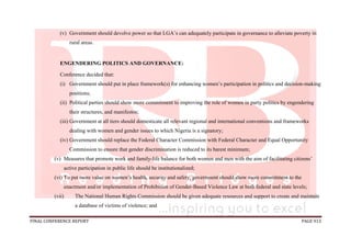 FINAL CONFERENCE REPORT PAGE 913
(v) Government should devolve power so that LGA’s can adequately participate in governance to alleviate poverty in
rural areas.
ENGENDERING POLITICS AND GOVERNANCE:
Conference decided that:
(i) Government should put in place framework(s) for enhancing women’s participation in politics and decision-making
positions;
(ii) Political parties should show more commitment to improving the role of women in party politics by engendering
their structures, and manifestos;
(iii) Government at all tiers should domesticate all relevant regional and international conventions and frameworks
dealing with women and gender issues to which Nigeria is a signatory;
(iv) Government should replace the Federal Character Commission with Federal Character and Equal Opportunity
Commission to ensure that gender discrimination is reduced to its barest minimum;
(v) Measures that promote work and family-life balance for both women and men with the aim of facilitating citizens’
active participation in public life should be institutionalized;
(vi) To put more value on women’s health, security and safety, government should show more commitment to the
enactment and/or implementation of Prohibition of Gender-Based Violence Law at both federal and state levels;
(vii) The National Human Rights Commission should be given adequate resources and support to create and maintain
a database of victims of violence; and
 