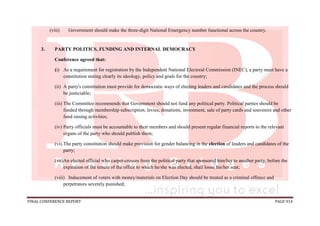 FINAL CONFERENCE REPORT PAGE 914
(viii) Government should make the three-digit National Emergency number functional across the country.
3. PARTY POLITICS, FUNDING AND INTERNAL DEMOCRACY
Conference agreed that:
(i) As a requirement for registration by the Independent National Electoral Commission (INEC), a party must have a
constitution stating clearly its ideology, policy and goals for the country;
(ii) A party's constitution must provide for democratic ways of electing leaders and candidates and the process should
be justiciable;
(iii) The Committee recommends that Government should not fund any political party. Political parties should be
funded through membership subscription, levies, donations, investment, sale of party cards and souvenirs and other
fund raising activities;
(iv) Party officials must be accountable to their members and should present regular financial reports to the relevant
organs of the party who should publish them;
(vi).The party constitution should make provision for gender balancing in the election of leaders and candidates of the
party;
(vii)An elected official who carpet-crosses from the political party that sponsored him/her to another party, before the
expiration of the tenure of the office to which he/she was elected, shall loose his/her seat;
(viii) Inducement of voters with money/materials on Election Day should be treated as a criminal offence and
perpetrators severely punished;
 