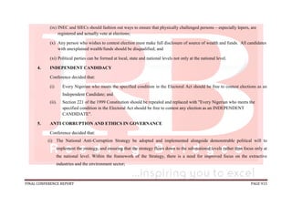 FINAL CONFERENCE REPORT PAGE 915
(ix) INEC and SIECs should fashion out ways to ensure that physically challenged persons – especially lepers, are
registered and actually vote at elections;
(x) Any person who wishes to contest election must make full disclosure of source of wealth and funds. All candidates
with unexplained wealth/funds should be disqualified; and
(xi) Political parties can be formed at local, state and national levels not only at the national level.
4. INDEPENDENT CANDIDACY
Conference decided that:
(i) Every Nigerian who meets the specified condition in the Electoral Act should be free to contest elections as an
Independent Candidate; and
(ii). Section 221 of the 1999 Constitution should be repealed and replaced with "Every Nigerian who meets the
specified condition in the Electoral Act should be free to contest any election as an INDEPENDENT
CANDIDATE".
5. ANTI CORRUPTION AND ETHICS IN GOVERNANCE
Conference decided that:
(i) The National Anti-Corruption Strategy be adopted and implemented alongside demonstrable political will to
implement the strategy, and ensuring that the strategy flows down to the sub-national levels rather than focus only at
the national level. Within the framework of the Strategy, there is a need for improved focus on the extractive
industries and the environment sector;
 