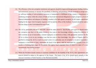 FINAL CONFERENCE REPORT PAGE 916
(ii) The efficiency of the anti-corruption institutions and agencies should be improved through greater funding, training
and institutional autonomy to increase the possibility of detecting and punishing officials involved in corrupt acts.
As sufficient funding of anti-corruption initiatives is fundamental to fulfillment of the country’s commitment to
combating corruption within the context of both our local and international obligations to fight corruption, a level of
financial independence and adequacy in funding is needed in the fight against corruption. In this respect, operational
funding for the major Anti-Corruption Agencies (ACAs) and the offices of the Auditors –General should be made a
first line charge on the Consolidated Revenue Fund;
(iii) The ACAs, particularly the EFCC and ICPC should be made proactive. Specifically, such agencies should tackle
any corruption case that is in the public domain or has come to their knowledge without waiting for a petition. It
shall constitute an act of misconduct, criminal negligence or dereliction of duty, with appropriate sanctions for the
ACAs to refuse to act on any corruption case that has come to their knowledge. Any citizen of Nigeria shall be
qualified to charge the ACA to court to compel action on a particular case of corruption or to prove misconduct,
negligence or dereliction of duty, whereupon the head of the agency shall be suspended for a period of two (2)
months or forfeiting their wages for the period. Any agency head suspended three (3) times in a space of a year
automatically loses his/her position;
(iv) Whilst the President should continue to nominate candidates for the headship of the ACAs, their appointment and
removal should be subject to the approval of the Senate . The heads of the ACAs should report annually to the
relevant Committees of both Chambers of the National Assembly;
 