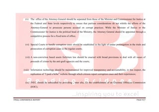 FINAL CONFERENCE REPORT PAGE 917
(v) The office of the Attorney-General should be separated from those of the Minister and Commissioner for Justice at
the Federal and State levels respectively to ensure that partisan considerations do not whittle the efforts of the
Attorney-General to prosecute persons accused on corrupt practices. While the Minister of Justice or the
Commissioner for Justice is the political head of the Ministry, the Attorney General should be appointed through a
competitive process for a fixed term of office;
(vi) Special Courts to handle corruption cases should be established in the light of undue prolongation in the trials and
prosecution of corruption cases in the regular courts;
(vii) A non-conviction based assets forfeiture law should be enacted with broad provisions to deal with all issues of
proceeds of crimes by the anti-graft agencies and the courts;
(viii) Information technology should be mainstreamed for improved transparency and accountability, in this respect, the
replication of “I paid a bribe” website through which citizens report corruption cases and their experiences;
(ix) INEC should be unbundled by providing , inter alia, for the establishment of an Electoral Offences Commission
(EOC);
 