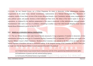FINAL CONFERENCE REPORT PAGE 567
2.11.8 After the war, General Gowon, set a 9-Point Programme for return to democratic civilian administration including:
reorganisation of the armed forces; national reconstruction; implementation of a National Development Plan; elimination of
corruption; creation of more States; revision of the revenue allocation formula; a new Constitution; national census; reorganisation of
party political system; and popular elections at both Federal and State levels. The failure of the Gowon regime to live up to
expectations, as evidenced by the indefinite postponement of the return to democratic civilian administration, increased peoples’
disenchantment with it and a total loss of confidence, culminating in another coup d’état which brought Brigadier (Later General)
Murtala Ramat Mohammed to power on July 29, 1975.
2.12 MURTALA CONSTITUTIONAL INITIATIVES
2.12.1 The new Military Government under General Murtala announced a 5-stage programme of transition to democratic civilian
administration including the setting up of a Constitution Drafting Committee (CDC) in September 1975, to produce and submit to the
Supreme Military Council a Draft Constitution. Members of the Committee were selected on the basis of two per State and were
learned Nigerians in disciplines relevant to constitution-making. At the inaugural meeting of the Committee, the Head of State gave
an insight into what the Supreme Military Council expected of the draft to be produced:
(a) A Federal System of government based on democracy and rule of law guaranteeing fundamental human rights;
(b) Establishment of genuine and truly national political parties;
(c) An Executive Presidential System of government;
 