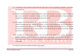 FINAL CONFERENCE REPORT PAGE 918
(x) A Legislation on ethics should be passed which will codify extant civil service regulations, guidelines, and circulars
into a single Law;
(xi) Provision should be made for rigorous home-grown research that will seek to, over time, empirically study the
nature, types and effects of corruption in Nigeria as well as the orientations and attitudes of Nigerians towards
corruption across different sectors, age groups and parts of the country;
(xii) The passage of the Whistle Blowers Bill as well as the Witness Protection Bill which have been the before the
National Assembly since 2012 should be fast tracked. In order to create incentives for and encourage people to
expose corruption even by their superiors, the Whistle Blowers Bill should, however, have provisions for a system
of reward for whistle blowers like in other jurisdictions where whistle blowers are allowed a percentage of funds
recovered by their whistle blowing;
(xiii)A revamped anti-corruption drive cascades to the sub national levels should be put in place. The suggested
legislative framework should be structured in a manner that it unmistakably ‘covers the field’ and applies to all
levels of government. Giving a constitutional backing to anti-corruption framework might prove an attractive option
in the respect;
(xiv)All those convicted of corruption should not enjoy pardon;
 