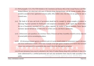 FINAL CONFERENCE REPORT PAGE 919
(xv) Both paragraphs 11(3) of the Fifth Schedule to the Constitution and Section 44(2) of the Corrupt Practices and Other
Related Offences Act which deal with cases of lifestyles being disproportionate with the income of public officers
should be amended to have application to former public office holders since, time does not run against the state in
criminal cases;
(xvi) The heads of all arms and levels of government should lead by example by setting examples of modesty to
discourage Nigerians' penchant for flamboyance and conspicuous consumption . In this regard, they should reduce
the size of bureaucracy associated with their offices, especially the number of Special Assistants, Senior Special
Assistants, Special Advisers etc. as well as the size of their convoys, and observe speed limits;
(xvii) Disbursement and expenditure of Committees' funds of National and State Assemblies should be strictly subjected
to normal public service accounting procedures;
(xviii) All relevant government agencies at all levels and civil society should embark on and promote massive advocacy
and citizen mobilization to build a critical mass of people in the fight against corruption as it is known that increased
citizen voice and demand for accountability play crucial roles in the fight against corruption;
(xix)All asset declaration forms must be submitted to the Code of Conduct Bureau along with a certificate of value of the
assets authenticated by a certified professional and such asset declaration forms must be made accessible to the
public.
 