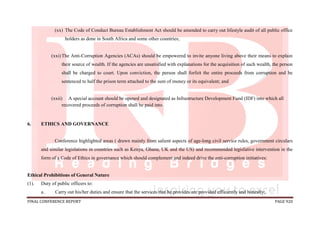 FINAL CONFERENCE REPORT PAGE 920
(xx) The Code of Conduct Bureau Establishment Act should be amended to carry out lifestyle audit of all public office
holders as done in South Africa and some other countries;
(xxi)The Anti-Corruption Agencies (ACAs) should be empowered to invite anyone living above their means to explain
their source of wealth. If the agencies are unsatisfied with explanations for the acquisition of such wealth, the person
shall be charged to court. Upon conviction, the person shall forfeit the entire proceeds from corruption and be
sentenced to half the prison term attached to the sum of money or its equivalent; and
(xxii) A special account should be opened and designated as Infrastructure Development Fund (IDF) into which all
recovered proceeds of corruption shall be paid into.
6. ETHICS AND GOVERNANCE
Conference highlighted areas ( drawn mainly from salient aspects of age-long civil service rules, government circulars
and similar legislations in countries such as Kenya, Ghana, UK and the US) and recommended legislative intervention in the
form of a Code of Ethics in governance which should complement and indeed drive the anti-corruption initiatives:
Ethical Prohibitions of General Nature
(1). Duty of public officers to:
a. Carry out his/her duties and ensure that the services that he provides are provided efficiently and honestly;
 