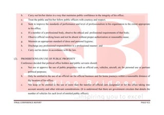 FINAL CONFERENCE REPORT PAGE 921
b. Carry out his/her duties in a way that maintains public confidence in the integrity of his office;
c. Treat the public and his/her fellow public officers with courtesy and respect;
d. Seek to improve the standards of performance and level of professionalism in his organisation to the extent appropriate
to his office;
e. If a member of a professional body, observe the ethical and professional requirements of that body;
f. Observe official working hours and not be absent without proper authorization or reasonable cause;
g. Maintain an appropriate standard of dress and personal hygiene;
h. Discharge any professional responsibilities in a professional manner; and
i. Carry out his duties in accordance with the law.
(2). PROHIBITIONS ON USE OF PUBLIC PROPERTY
Conference decided that political office holders and public servants should:
a. Not use or approve the use of public properties such as official cars, vehicles, aircraft, etc for personal use or partisan
political purposes;
b. Only be entitled to the use of an official car for official business and for home journeys within a reasonable distance of
the location of his office;
c. Not keep or be entitled to the use of more than the number of official cars designated or for his office taking into
account security and other relevant considerations. (It is understood that there are government circulars that details the
number of vehicles for each level of entitled public officer);
 