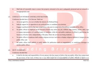 FINAL CONFERENCE REPORT PAGE 922
d. Shall take all reasonable steps to ensure that property entrusted to his care is adequately protected and not misused or
misappropriated; and
(3). CONFLICT OF INTEREST AND RELATED MATTERS.
Conference decided that a Civil Servant Shall not:
a. Act as an agent for, or so as to further the interest of a Political Party;
b. Indicate support for or opposition to any political party or candidate in an election;
c. Engage in political activity that may compromise or be seen to compromise the political neutrality of his office;
d. No public official or employee of the Executive branch may utilize any pin, emblem, logo, buttons, sticker, label, sign
or insigna representative of a political party or candidate, while the said public employee or official is performing the
functions of his/her work, independently of the place where the services are being rendered;
e. No public officer or employee shall conduct religious services /activities or display religious emblems or insignia in any
public office; and
f. No public officer shall publish or notify natters for publication such as congratulatory or condolence messages to
another public officer.
(4). DUTY TO REPORT:-
Conference decided that:
a. It shall be the duty and responsibility of every person who has reason to believe that any public officer has contravened
the provisions of the Code of Ethics law or any other extant law on accountability of public officials to report to an
 