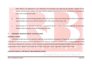 FINAL CONFERENCE REPORT PAGE 923
Ethics Officer to be appointed in every Department of Government who shall keep and maintain a Register for the
purpose; and any person making such report shall be immune and protected from any punishment or harassment by
reason only of making such report;
b. Where the report in the preceding paragraph results in the recovery of any sum of money then the person who made the
report resulting in the recovery shall be entitled to 10% of the value of the recovery; and
c. The final point to be made here is that there is the need for Section 2 of the Constitution, especially the provisions
relating to ethics and duties of citizens to be made justiciable.
7. MINORITY RIGHTS/ETHNIC NATIONALITIES
GENERAL NOTES
Conference decided that due to its sensitivity under the current political circumstances in Nigeria, the issue of secession should
not be pursued under the current constitutional review exercise. However, Conference noted that what is of utmost importance in the
minds of most Nigerians now is the issue of unity of purpose to pursue the growth and development of Nigeria where no individual or
group of individuals is oppressed or marginalized, and where justice and peace are vigorously pursued for all citizens.
CONSTITUTIONAL AND POLICY RECOMMENDATIONS
 