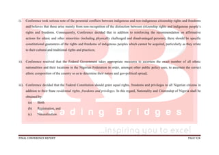 FINAL CONFERENCE REPORT PAGE 924
i). Conference took serious note of the perennial conflicts between indigenous and non-indigenous citizenship rights and freedoms
and believes that these arise mainly from non-recognition of the distinction between citizenship rights and indigenous people’s
rights and freedoms. Consequently, Conference decided that in addition to reinforcing the recommendation on affirmative
actions for ethnic and other minorities (including physically challenged and disadvantaged persons), there should be specific
constitutional guarantees of the rights and freedoms of indigenous peoples which cannot be acquired, particularly as they relate
to their cultural and traditional rights and practices;
ii). Conference resolved that the Federal Government takes appropriate measures to ascertain the exact number of all ethnic
nationalities and their locations in the Nigerian Federation in order, amongst other public policy uses, to ascertain the correct
ethnic composition of the country so as to determine their nature and geo-political spread;
iii). Conference decided that the Federal Constitution should grant equal rights, freedoms and privileges to all Nigerian citizens in
addition to their State residential rights, freedoms and privileges. In this regard, Nationality and Citizenship of Nigeria shall be
obtained by:
(a) Birth
(b) Registration, and
(c) Naturalization
 