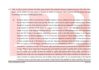 FINAL CONFERENCE REPORT PAGE 925
iv). That, in order to protect minority and ethnic group interests from extinction because of superior pressures from other ethnic
groups, and the tendency for other groups to dominate by politics of systematic ethnic cleansing, both the Federal and State
Constitutions shall make the following provisions:
(a) Recognise and give effect to the dichotomy of cultural indigene-citizens as different from non-indigene citizens in ways
that the State Constitution cannot alone provide. Therefore, efforts must be made to protect minority/ethnic interests
through the recognition of the dichotomy between cultural-indigenship and non-indigenship citizenship by enshrining it
in the Nigerian Constitution. In this regard, the concept of ‘non-indigene citizens’ shall refer only to any person who
resides in any part of the Nigerian Federation since his or her birth either of whose parents or/and whose grandparents
do or did NOT belong to the particular indigenous community of his or her birth and/or residence in the Nigerian
Federation before the British amalgamation of 1914. Conversely, the concept of ‘cultural indigene-citizens’ shall refer
to any person who, by birth, is a native or aborigine of a particular indigenous community either of whose parents or any
of whose grandparents do or did belong to the particular indigenous community before the British amalgamation of
1914. For emphasis and in accordance with international and national legislations, reference to ‘indigenous peoples and
communities’ is defined as having a set of specific rights and freedoms based on historical ties to a particular ancestral
territory. While it can be argued that most groups have migrated from one point to another, there is clear evidence that
prior to colonial rule, virtually all ethnic nationalities in Nigeria had ancestral territories that they laid claim to or
identified with. In this wise, any arrangement that places less importance to this reality or threatens its sustenance must
surely eventuate in creating unnecessary and avoidable tension and conflict. So, we recommend that as the Nigerian
Constitution protects individual rights and freedoms, it must, based on the principles of equity and justice, also protect
 