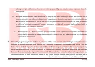 FINAL CONFERENCE REPORT PAGE 926
ethnic group rights and freedom, otherwise, some ethnic groups could go into extinction because of pressure from other
ethnic groups;
(b) Recognize the unconditional rights and freedoms of every and any ethnic nationality in Nigeria that considers itself as
unjustly subjected to real and perceived injustices of marginalization, domination and suppression to join their kith and
kin through the instrumentality of relevant laws enacted and procedures established consistent with either ‘referendum’
or ‘plebiscite’ with their consequential ‘boundary adjustments’ provided such movements shall only be applicable to
communities that have contiguous boundaries;
(c) Without prejudice to 4 (b) above, minority groups that wish to exist as separate state and meet the criteria for state
creation shall be allowed to do so under the instrumentality of the relevant laws and procedures as part of their right
to internal self-determination.
5. That civil rights, political rights and freedoms are justiciable, and that social, economic and cultural rights and freedoms are non-
justiciable as currently entrenched in the Nigerian 1999 Constitution (as amended). This contradicts the African Union and
United Nations standards of practice. Conference decided that all the new people’s constitutions shall reverse this injustice by
making appropriate provisions for the justiciability of all constitutionally-mandated fundamental human rights and democratic
freedoms. More specifically, the Nigerian Constitution shall define, defend and criminalize all acts of marginalization and
discrimination against all ethnic nationalities in terms of their culture, traditions, land and other livelihood and ensure that no
 