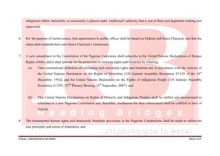 FINAL CONFERENCE REPORT PAGE 927
indigenous ethnic nationality or community is placed under ‘traditional’ authority that is not of their own legitimate making and
ownership.
6. For the purpose of inclusiveness, that appointment to public offices shall be based on Federal and States Character and that the
states shall establish their own States Character Commission.
7. A new amendment to the Constitution of the Nigerian Federation shall subscribe to the United Nations Declarations of Human
Rights (1946); and it shall provide for the protection of minority rights and freedoms by ensuring:
(a) That constitutional definition of citizenship and citizenship rights and freedoms are in accordance with the Articles of
the United Nations Declaration on the Rights of Minorities (UN General Assembly Resolution 47/135 of the 18th
December, 1992), and the United Nations Declaration on the Rights of indigenous People (UN General Assembly
Resolution 61/295, 107th
Plenary Meeting, 13th
September, 2007); and
(b) That United Nations Declarations on Rights of Minority and Indigenous Peoples shall be ratified and incorporated as
schedules in a new Nigerian Constitution and, thereafter, mechanism for their enforcement shall be codified in laws of
Nigeria.
8. The fundamental human rights and democratic freedoms provisions in the Nigerian Constitutions shall be made to reflect the
true principles and tenets of federalism, and
 