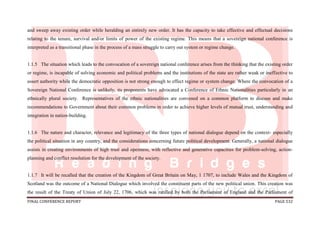 FINAL CONFERENCE REPORT PAGE 532
and sweep away existing order while heralding an entirely new order. It has the capacity to take effective and effectual decisions
relating to the tenure, survival and/or limits of power of the existing regime. This means that a sovereign national conference is
interpreted as a transitional phase in the process of a mass struggle to carry out system or regime change.
1.1.5 The situation which leads to the convocation of a sovereign national conference arises from the thinking that the existing order
or regime, is incapable of solving economic and political problems and the institutions of the state are rather weak or ineffective to
assert authority while the democratic opposition is not strong enough to effect regime or system change. Where the convocation of a
Sovereign National Conference is unlikely, its proponents have advocated a Conference of Ethnic Nationalities particularly in an
ethnically plural society. Representatives of the ethnic nationalities are convened on a common platform to discuss and make
recommendations to Government about their common problems in order to achieve higher levels of mutual trust, understanding and
integration in nation-building.
1.1.6 The nature and character, relevance and legitimacy of the three types of national dialogue depend on the context- especially
the political situation in any country, and the considerations concerning future political development. Generally, a national dialogue
assists in creating environments of high trust and openness, with reflective and generative capacities for problem-solving, action-
planning and conflict resolution for the development of the society.
1.1.7 It will be recalled that the creation of the Kingdom of Great Britain on May, 1 1707, to include Wales and the Kingdom of
Scotland was the outcome of a National Dialogue which involved the constituent parts of the new political union. This creation was
the result of the Treaty of Union of July 22, 1706, which was ratified by both the Parliament of England and the Parliament of
 