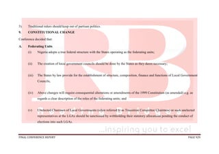 FINAL CONFERENCE REPORT PAGE 929
5). Traditional rulers should keep out of partisan politics.
9. CONSTITUTIONAL CHANGE
Conference decided that:
A. Federating Units
(i) Nigeria adopts a true federal structure with the States operating as the federating units;
(ii) The creation of local government councils should be done by the States as they deem necessary;
(iii) The States by law provide for the establishment of structure, composition, finance and functions of Local Government
Councils;
(iv) Above changes will require consequential alterations or amendments of the 1999 Constitution (as amended) e.g. as
regards a clear description of the roles of the federating units; and
(v) Unelected Chairmen of Local Governments (often referred to as Transition Committee Chairmen) or such unelected
representatives at the LGAs should be sanctioned by withholding their statutory allocations pending the conduct of
elections into such LGAs.
 