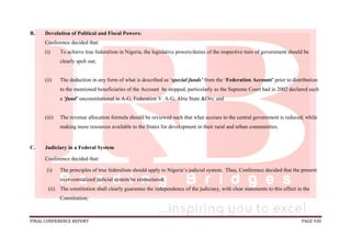 FINAL CONFERENCE REPORT PAGE 930
B. Devolution of Political and Fiscal Powers:
Conference decided that:
(i) To achieve true federalism in Nigeria, the legislative powers/duties of the respective tiers of government should be
clearly spelt out;
(ii) The deduction in any form of what is described as ‘special funds’ from the ‘Federation Account’ prior to distribution
to the mentioned beneficiaries of the Account be stopped, particularly as the Supreme Court had in 2002 declared such
a ‘fund’ unconstitutional in A-G, Federation V. A-G, Abia State &Ors; and
(iii) The revenue allocation formula should be reviewed such that what accrues to the central government is reduced; while
making more resources available to the States for development in their rural and urban communities.
C. Judiciary in a Federal System
Conference decided that:
(i) The principles of true federalism should apply to Nigeria’s judicial system. Thus, Conference decided that the present
over-centralized judicial system be restructured;
(ii) The constitution shall clearly guarantee the independence of the judiciary, with clear statements to this effect in the
Constitution;
 