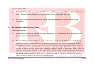FINAL CONFERENCE REPORT PAGE 932
Conference decided that:
(i) Both the Federal and State governments should share responsibilities for security and the maintenance of law and order.
Thus, Committee decided on a second tier level policing in addition to the federal police; and
(ii) The terms of cooperation between the federal and the States on policing shall be clearly defined in the new
Constitution.
F. The Rights and the Legal Status of Women
Conference decided that:
(i) Women shall be accorded full and equal dignity and opportunities for the realisation of all the fundamental rights
guaranteed by the Nigerian Constitution;
(ii) Women shall have the right to affirmative action for the purpose of redressing the imbalances created by history,
tradition and customs. Though women in Nigeria constitute almost half of the national population this numerical
strength has never found a corresponding expression or representation in Nigeria’s public life especially in elective
positions. In order to accelerate gender balance in all sectors especially towards the promotion of political rights, it is
imperative to upgrade the Affirmative Action policy from an executive policy to a constitutional right. In this respect,
the National Gender Policy (2006) should be fully implemented, while the constitution should provide grounds to
achieve at all levels at least a 35% affirmative action for women;
 