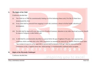 FINAL CONFERENCE REPORT PAGE 934
G. The Rights of the Child
Conference decided that:
(i) The Child Act of 2003 be constitutionally binding on all the federating States (only 24 of the 36 States have
domesticated this Act);
(ii) Every child shall be protected from engaging in work that constitutes a threat to his/her health, education or
development;
(iii) No child shall be deprived by any other person of medical treatment, education or any other social and economic benefit
by reason of religious or other beliefs; and
(iv) A child shall be constitutionally described as a person below the age of eighteen (18) years. It is important that
conditions which contradict this in the 1999 Constitution (as amended) be removed e.g. Section 29(4) (b) which states:
“any woman (irrespective of her age) who is married shall be deemed of full age” shall be removed from the
Constitution as this, if applied means that ‘child marriage’ is constitutionally condoned and/or accepted.
H. Rights of the Physically-Challenged
Conference decided that:
 