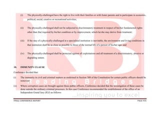 FINAL CONFERENCE REPORT PAGE 935
(i) The physically-challenged have the right to live with their families or with foster parents and to participate in economic,
political, social, creative or recreational activities;
(ii) The physically-challenged shall not be subjected to discriminatory treatment in respect of his/her fundamental rights
other than that required by his/her condition or by improvement, which he/she may derive from treatment;
(iii) If the stay of a physically-challenged in a specialised institution is inevitable, the environment and living conditions in
that institution shall be as close as possible to those of the normal life of a person of his/her age; and
(iv) The physically-challenged shall be protected against all exploitations and all treatment of a discriminatory, abusive or
degrading nature.
10. IMMUNITY CLAUSE
Conference decided that:
(i) The immunity in civil and criminal matters as enshrined in Section 308 of the Constitution for certain public officers should be
removed;
(ii) Where corruption cases are brought against these public officers, Conference decided that the investigation of these cases be
done outside the ordinary criminal processes. In this case Conference recommended the establishment of the office of an
Independent Grand Jury (IGJ) as follows:
 