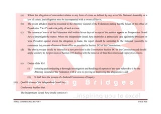 FINAL CONFERENCE REPORT PAGE 936
(a) Where the allegation of misconduct relates to any form of crime as defined by any act of the National Assembly or a
law of a state, that allegation must be accompanied with a sworn affidavit;
(b) The sworn affidavit must be presented to the Attorney General of the Federation stating that the holder of the office of
President or Vice President is guilty of such a crime;
(c) The Attorney General of the Federation shall within Seven days of receipt of the petition appoint an Independent Grand
Jury to investigate the matter. Where the Independent Grand Jury establishes a prima facie case against the President or
Vice President against whom the allegation is made, the report should be submitted to the National Assembly to
commence the process of removal from office as provided in Section 143 of the Constitution;
(d) The above process should be inserted as a new provision in the Constitution Section 143 of the Constitution and should
apply similarly to the provision of Section 188 dealing with the removal of State Governors and Deputy Governors;
(e) Duties of the IGJ:
(i) Initiating and conducting a thorough investigation and handling all aspects of any case referred to it by the
Attorney General of the Federation with a view to proving or disproving the allegation(s); and
(ii) It shall have the powers of a Judicial Commission of Inquiry
(iii). Qualifications of the Independent Grand Jury.
Conference decided that:
The independent Grand Jury should consist of :
 