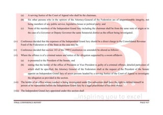 FINAL CONFERENCE REPORT PAGE 937
(a) A serving Justice of the Court of Appeal who shall be the chairman;
(b) Six other persons who in the opinion of the Attorney-General of the Federation are of unquestionable integrity, not
being members of any public service, legislative house or political party; and
(c) None of the members of the Independent Grand Jury including the chairman shall be from the same state of origin or in
the case of a Governor or Deputy Governor the same Senatorial district as the officer being investigated.
(iv) Conference decided that the expenses of the Independent Grand Jury should be a direct charge to the Consolidated Revenue
Fund of the Federation or of the State as the case may be.
(v) Conference decided that section 143 of the 1999 Constitution (as amended) be altered as follows:
(vi) Where the offence is of a criminal nature and notice of the allegation supported by a sworn affidavit-
(a) is presented to the President of the Senate; and
(b) stating that the holder of the office of President or Vice President is guilty of a criminal offence, detailed particulars of
which shall be specified, the Attorney General of the Federation shall at the request of the President of the Senate
appoint an Independent Grand Jury of seven persons headed by a serving Justice of the Court of Appeal to investigate
the allegation as provided in the section.
(vii) The holder of an office whose conduct is being investigated under this subsection shall have the right to defend himself in
person or be represented before the Independent Grand Jury by a legal practitioner of his own choice.
(viii) The Independent Grand Jury appointed under this section shall
 