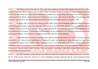 FINAL CONFERENCE REPORT PAGE 569
2.13.1 The Military struck on December 31, 1983 exactly three months into President Shehu Shagari’s Second Term in office.
General Muhammadu Buhari emerged as the new Head of State. His regime introduced sweeping and austere economic and social
measures aimed at ridding the country’s political landscape of corruption and restoring sanity in the conduct of its affairs. The austere
economic policies of Buhari’s regime caused severe hardship across the country and a faction of the military took advantage of the
situation to stage a counter-coup which brought General Ibrahim Badamasi Babangida to power on August 27, 1985.
2.13.2 In January 1986, the Armed Forces Ruling Council (AFRC) under General Babangida established a Political Bureau to
sensitize Nigerians politically, receive and collate their ideas/opinions on a possible future political system. A Constitution Review
Committee (CRC) was also set up in September 1987, in order to examine the 1979 Constitution and make relevant amendments for
the consideration of Government. A Constituent Assembly similar to the one established in 1977 was set up comprising some elected
and nominated Members. The Assembly was mandated to deliberate on the CRC recommendations.
2.13.3 General Babangida’s Constituent Assembly did not bring any fundamental changes to the 1979 Constitution except for
the provision of a 2-Party System; establishment of Traditional Councils and conferring on States the powers to create Local
Government Development Areas (LGDAs). Others included provision of a list of the duties of the citizens; addition of three more
fundamental rights: to own property, to free medical care, and to education; establishment of Election Tribunals; a Chapter on Local
Government System; the Federal Capital Territory, Abuja; and restriction on citizens by registration or naturalization from holding
elective or appointive public offices.
2.13.4 The 1989 Constitution, as the document was referred to, despite the Constitution (Promulgation) Decree No. 12 of 1992
did not wholly become operational. Portions of it were promulgated piecemeal beginning with the Local Government (Basic
 