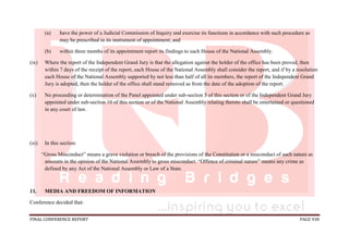 FINAL CONFERENCE REPORT PAGE 938
(a) have the power of a Judicial Commission of Inquiry and exercise its functions in accordance with such procedure as
may be prescribed in its instrument of appointment; and
(b) within three months of its appointment report its findings to each House of the National Assembly.
(ix) Where the report of the Independent Grand Jury is that the allegation against the holder of the office has been proved, then
within 7 days of the receipt of the report, each House of the National Assembly shall consider the report, and if by a resolution
each House of the National Assembly supported by not less than half of all its members, the report of the Independent Grand
Jury is adopted, then the holder of the office shall stand removed as from the date of the adoption of the report.
(x) No proceeding or determination of the Panel appointed under sub-section 5 of this section or of the Independent Grand Jury
appointed under sub-section 10 of this section or of the National Assembly relating thereto shall be entertained or questioned
in any court of law.
(xi) In this section:
“Gross Misconduct” means a grave violation or breach of the provisions of the Constitution or a misconduct of such nature as
amounts in the opinion of the National Assembly to gross misconduct. “Offence of criminal nature” means any crime as
defined by any Act of the National Assembly or Law of a State.
11. MEDIA AND FREEDOM OF INFORMATION
Conference decided that:
 