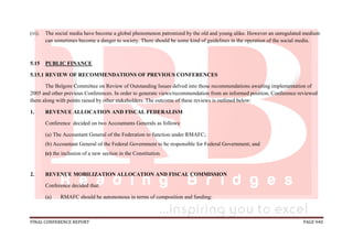 FINAL CONFERENCE REPORT PAGE 940
(vi). The social media have become a global phenomenon patronized by the old and young alike. However an unregulated medium
can sometimes become a danger to society. There should be some kind of guidelines in the operation of the social media.
5.15 PUBLIC FINANCE
5.15.1 REVIEW OF RECOMMENDATIONS OF PREVIOUS CONFERENCES
The Belgore Committee on Review of Outstanding Issues delved into those recommendations awaiting implementation of
2005 and other previous Conferences. In order to generate views/recommendation from an informed position, Conference reviewed
them along with points raised by other stakeholders. The outcome of these reviews is outlined below:
1. REVENUE ALLOCATION AND FISCAL FEDERALISM
Conference decided on two Accountants Generals as follows:
(a) The Accountant General of the Federation to function under RMAFC;
(b) Accountant General of the Federal Government to be responsible for Federal Government; and
(c) the inclusion of a new section in the Constitution.
2. REVENUE MOBILIZATION ALLOCATION AND FISCAL COMMISSION
Conference decided that:
(a) RMAFC should be autonomous in terms of composition and funding:
 