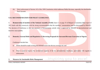 FINAL CONFERENCE REPORT PAGE 941
(b) Strict enforcement of Section 162 of the 1999 Constitution which addresses Public Revenue, especially the distributable
Pool Account.
5.15.2 RECOMMENDATION FOR POLICY GUIDELINES:
1. Remuneration of members of the National Assembly (NASS): Item 11 on page 35 of Belgore’s Committee Main report of
2012 dealt with this extensively with the strong recommendation that the members’ remuneration must be determined by RMAFC.
The decision of Conference is that any payment or Remuneration outside what is approved by RMAFC is unconstitutional and
therefore unacceptable.
2. Domestic, External Debts and Regulation of Borrowing Proposals for Increased Revenue Generation in Nigeria:
Conference decided that:
a) Efforts should be made to bring the informal sector into the tax coverage net; and
b) There is need to improve the institutional capacity of the tax administration machinery, particularly with regards to
enforcement.
3. Measures for Sustainable Debts Management
 