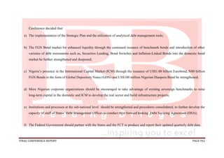 FINAL CONFERENCE REPORT PAGE 942
Conference decided that:
a) The implementation of the Strategic Plan and the utilization of analytical debt management tools;
b) The FGN Bond market for enhanced liquidity through the continued issuance of benchmark bonds and introduction of other
varieties of debt instruments such as, Securities Lending, Bond Switches and Inflation-Linked Bonds into the domestic bond
market be further strengthened and deepened;
c) Nigeria’s presence in the International Capital Market (ICM) through the issuance of US$1.00 billion Eurobond, N80 billion
FGN Bonds in the form of Global Depository Notes (GDN) and US$100 million Nigerian Diaspora Bond be strengthened;
d) More Nigerian corporate organizations should be encouraged to take advantage of existing sovereign benchmarks to raise
long-term capital in the domestic and ICM to develop the real sector and build infrastructure projects;
e) Institutions and processes at the sub-national level should be strengthened and procedures consolidated, to further develop the
capacity of staff of States’ Debt Management Offices to conduct their forward looking Debt Sevicing Agreement (DSA);
f) The Federal Government should partner with the States and the FCT to produce and report their updated quarterly debt data.
 