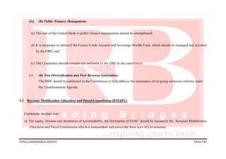 FINAL CONFERENCE REPORT PAGE 945
(iv) On Public Finance Management
(a) The role of the Central Bank in public finance management should be strengthened;
(b) It is necessary to entrench the Excess Crude Account and Sovereign Wealth Fund, which should be managed and invested
by the CBN; and
(c) The Committee should consider the inclusion of the SWF in the constitution.
(v) On Non-Diversification and Poor Revenue Generation:
The SWF should be enshrined in the Constitution to help address the sustenance of on-going economic reforms under
the Transformation Agenda.
4.2 Revenue Mobilization Allocation and Fiscal Commission (RMAFC)
Conference decided that:
a) For equity, fairness and promotion of accountability, the Secretariat of FAAC should be housed in the Revenue Mobilization
Allocation and Fiscal Commission which is independent and serves the three tiers of Government;
 