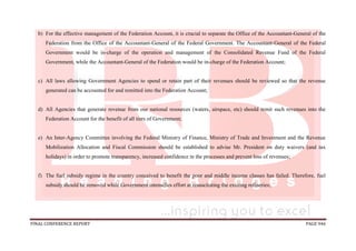 FINAL CONFERENCE REPORT PAGE 946
b) For the effective management of the Federation Account, it is crucial to separate the Office of the Accountant-General of the
Federation from the Office of the Accountant-General of the Federal Government. The Accountant-General of the Federal
Government would be in-charge of the operation and management of the Consolidated Revenue Fund of the Federal
Government, while the Accountant-General of the Federation would be in-charge of the Federation Account;
c) All laws allowing Government Agencies to spend or retain part of their revenues should be reviewed so that the revenue
generated can be accounted for and remitted into the Federation Account;
d) All Agencies that generate revenue from our national resources (waters, airspace, etc) should remit such revenues into the
Federation Account for the benefit of all tiers of Government;
e) An Inter-Agency Committee involving the Federal Ministry of Finance, Ministry of Trade and Investment and the Revenue
Mobilization Allocation and Fiscal Commission should be established to advise Mr. President on duty waivers (and tax
holidays) in order to promote transparency, increased confidence in the processes and prevent loss of revenues;
f) The fuel subsidy regime in the country conceived to benefit the poor and middle income classes has failed. Therefore, fuel
subsidy should be removed while Government intensifies effort at resuscitating the existing refineries;
 