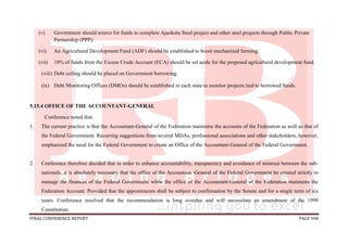 FINAL CONFERENCE REPORT PAGE 948
(v) Government should source for funds to complete Ajaokuta Steel project and other steel projects through Public Private
Partnership (PPP);
(vi) An Agricultural Development Fund (ADF) should be established to boost mechanized farming;
(vii) 10% of funds from the Excess Crude Account (ECA) should be set aside for the proposed agricultural development fund.
(viii) Debt ceiling should be placed on Government borrowing.
(ix) Debt Monitoring Offices (DMOs) should be established in each state to monitor projects tied to borrowed funds.
5.15.4 OFFICE OF THE ACCOUNTANT-GENERAL
Conference noted that:
1. The current practice is that the Accountant-General of the Federation maintains the accounts of the Federation as well as that of
the Federal Government. Recurring suggestions from several MDAs, professional associations and other stakeholders, however,
emphasized the need for the Federal Government to create an Office of the Accountant-General of the Federal Government.
2. Conference therefore decided that in order to enhance accountability, transparency and avoidance of mistrust between the sub-
nationals, it is absolutely necessary that the office of the Accountant–General of the Federal Government be created strictly to
manage the finances of the Federal Government while the office of the Accountant-General of the Federation maintains the
Federation Account. Provided that the appointments shall be subject to confirmation by the Senate and for a single term of six
years. Conference resolved that the recommendation is long overdue and will necessitate an amendment of the 1999
Constitution.
 