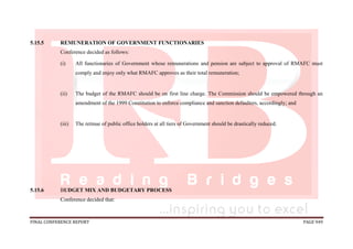 FINAL CONFERENCE REPORT PAGE 949
5.15.5 REMUNERATION OF GOVERNMENT FUNCTIONARIES
Conference decided as follows:
(i) All functionaries of Government whose remunerations and pension are subject to approval of RMAFC must
comply and enjoy only what RMAFC approves as their total remuneration;
(ii) The budget of the RMAFC should be on first line charge. The Commission should be empowered through an
amendment of the 1999 Constitution to enforce compliance and sanction defaulters, accordingly; and
(iii) The retinue of public office holders at all tiers of Government should be drastically reduced.
5.15.6 BUDGET MIX AND BUDGETARY PROCESS
Conference decided that:
 