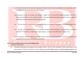 FINAL CONFERENCE REPORT PAGE 950
(i) The spirit and letter of the Doctrine of Separation of Powers (which is the main attribute of our Presidential system)
be strictly observed by the three arms of government;
(ii) Government reverses the anomaly and maintain a budget mix of at least 60% Capital Expenditure and 40% of
Recurrent Expenditure to leave substantial fund for addressing infrastructural gap, provide jobs for the unemployed
and promote general economic growth and development;
(iii) The time frame for presentation of the budget should be on or before 30th
September preceding the budget year;
(iv) Passage of the Appropriation Act by the National Assembly and the President’s Assent should be concluded on
or before 31st
December to enable budget implementation commence with effect from 1st
January; and
(v) The Legislature should strengthen its oversight functions and the Fiscal Responsibility Commission should be fully
empowered to carry out its monitoring responsibilities.
5.15.7 TAX ADMINISTRATION AND CONTRIBUTION
Conference decided that:
(i) Designated Departments and Agencies must comply with Sec. 162(3) of the Constitution which require them to remit
gross revenue in full to the Federation Account and resort to normal budget process of obtaining budget approval from
 