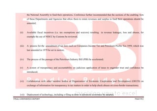 FINAL CONFERENCE REPORT PAGE 951
the National Assembly to fund their operations. Conference further recommended that the sections of the enabling Acts
of these Departments and Agencies that allow them to retain revenues and surplus to fund their operations should be
amended;
(ii) Available fiscal incentives (i.e. tax exemptions and waivers) resulting in revenue leakages, loss and abuses, for
example the use of NDCC by Customs be reviewed;
(iii) A process for the amendment of tax laws such as Companies Income Tax and Petroleum Profits Tax 1959, which was
last amended in 1979 be set in motion;
(iv) The process of the passage of the Petroleum Industry Bill (PIB) be accelerated;
(v) A system of transparency and accountability on judicious application of taxes to engender trust and confidence be
introduced;
(vi) Collaboration with other member bodies of Organization of Economic Cooperation and Development (OECD) on
exchange of information for transparency in tax matters in order to help check abuses on cross-border transactions;
(vii) Deployment of technology, including e-filing as done in advanced economies be adopted;
 