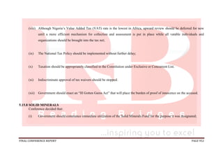 FINAL CONFERENCE REPORT PAGE 952
(viii) Although Nigeria’s Value Added Tax (VAT) rate is the lowest in Africa, upward review should be deferred for now
until a more efficient mechanism for collection and assessment is put in place while all vatable individuals and
organizations should be brought into the tax net;
(ix) The National Tax Policy should be implemented without further delay;
(x) Taxation should be appropriately classified in the Constitution under Exclusive or Concurrent List.
(xi) Indiscriminate approval of tax waivers should be stopped.
(xii) Government should enact an “Ill Gotten Gains Act” that will place the burden of proof of innocence on the accused.
5.15.8 SOLID MINERALS
Conference decided that:
(i) Government should commence immediate utilization of the Solid Minerals Fund for the purpose it was designated;
 