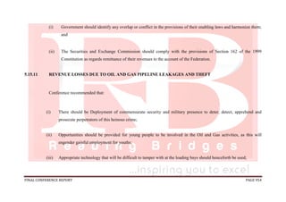 FINAL CONFERENCE REPORT PAGE 954
(i) Government should identify any overlap or conflict in the provisions of their enabling laws and harmonize them;
and
(ii) The Securities and Exchange Commission should comply with the provisions of Section 162 of the 1999
Constitution as regards remittance of their revenues to the account of the Federation.
5.15.11 REVENUE LOSSES DUE TO OIL AND GAS PIPELINE LEAKAGES AND THEFT
Conference recommended that:
(i) There should be Deployment of commensurate security and military presence to deter, detect, apprehend and
prosecute perpetrators of this heinous crime;
(ii) Opportunities should be provided for young people to be involved in the Oil and Gas activities, as this will
engender gainful employment for youths;
(iii) Appropriate technology that will be difficult to tamper with at the loading bays should henceforth be used;
 