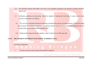 FINAL CONFERENCE REPORT PAGE 955
(iv) The Petroleum Industry Bill (PIB) in the form it was originally presented to the National Assembly should be
passed; and
(v) Intelligence gathering and processing should be adopted in tracking the movement of ocean bound vessels
coming in and going out of Nigeria;
(vi) The services of reputable International Shipping Consultants that will give accurate quantity of Crude Oil loaded
and movement of oil tankers be employed. This will also include training of young and patriotic Nigerians that will
eventually take over the job from the consultants; and
(vii) Replacement of aged and obsolete pipelines, some of which are over fifty years old.
5.15.12 THE NIGERIAN SOVEREIGN INVESTMENT AUTHORITY (NSIA)
Conference decided that:
i. The idea of the Sovereign Wealth Fund should be embraced;
 