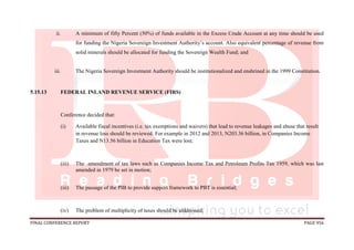 FINAL CONFERENCE REPORT PAGE 956
ii. A minimum of fifty Percent (50%) of funds available in the Excess Crude Account at any time should be used
for funding the Nigeria Sovereign Investment Authority’s account. Also equivalent percentage of revenue from
solid minerals should be allocated for funding the Sovereign Wealth Fund; and
iii. The Nigeria Sovereign Investment Authority should be institutionalized and enshrined in the 1999 Constitution.
5.15.13 FEDERAL INLAND REVENUE SERVICE (FIRS)
Conference decided that:
(i) Available fiscal incentives (i.e. tax exemptions and waivers) that lead to revenue leakages and abuse that result
in revenue loss should be reviewed. For example in 2012 and 2013, N203.36 billion, in Companies Income
Taxes and N13.56 billion in Education Tax were lost;
(iii) The amendment of tax laws such as Companies Income Tax and Petroleum Profits Tax 1959, which was last
amended in 1979 be set in motion;
(iii) The passage of the PIB to provide support framework to PBT is essential;
(iv) The problem of multiplicity of taxes should be alddressed;
 