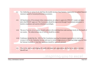 FINAL CONFERENCE REPORT PAGE 957
(v) Tax Authorities at various levels shall base the taxable income of any business, organization on audited financial
statement signed by licensed professional accountants;
(vi) All functionaries of Government whose remunerations are subject to approval of RMAFC comply and enjoy
only what RMAFC approved. The Commission should be empowered through Constitutional amendment to
monitor compliance and sanction defaulters accordingly;
(vii) The use of waivers, etc as a policy should conform to the established laws and exercised strictly for the benefit of
our country. The indiscriminate use of waivers should be avoided;
(viii) Conference decided that Sec. 162(3) of the Constitution requiring Government organizations to remit gross
revenue in full to the Federation Account and resort to normal budget process of obtaining budget approval from
the National Assembly to fund their operations should be vigorously pursued;
(ix) There is the need to start bringing all vatable individuals and organizations into the tax net, prior to revision
upward; and
 