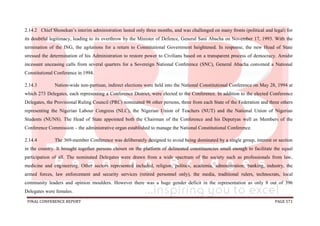 FINAL CONFERENCE REPORT PAGE 571
2.14.2 Chief Shonekan’s interim administration lasted only three months, and was challenged on many fronts (political and legal) for
its doubtful legitimacy, leading to its overthrow by the Minister of Defence, General Sani Abacha on November 17, 1993. With the
termination of the ING, the agitations for a return to Constitutional Government heightened. In response, the new Head of State
stressed the determination of his Administration to restore power to Civilians based on a transparent process of democracy. Amidst
incessant unceasing calls from several quarters for a Sovereign National Conference (SNC), General Abacha convened a National
Constitutional Conference in 1994.
2.14.3 Nation-wide non-partisan, indirect elections were held into the National Constitutional Conference on May 28, 1994 at
which 273 Delegates, each representing a Conference District, were elected to the Conference. In addition to the elected Conference
Delegates, the Provisional Ruling Council (PRC) nominated 96 other persons, three from each State of the Federation and three others
representing the Nigerian Labour Congress (NLC), the Nigerian Union of Teachers (NUT) and the National Union of Nigerian
Students (NUNS). The Head of State appointed both the Chairman of the Conference and his Deputyas well as Members of the
Conference Commission – the administrative organ established to manage the National Constitutional Conference.
2.14.4 The 369-member Conference was deliberately designed to avoid being dominated by a single group, interest or section
in the country. It brought together persons chosen on the platform of delineated constituencies small enough to facilitate the equal
participation of all. The nominated Delegates were drawn from a wide spectrum of the society such as professionals from law,
medicine and engineering. Other sectors represented included, religion, politics, academia, administration, banking, industry, the
armed forces, law enforcement and security services (retired personnel only), the media, traditional rulers, technocrats, local
community leaders and opinion moulders. However there was a huge gender deficit in the representation as only 8 out of 396
Delegates were females.
 