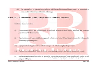 FINAL CONFERENCE REPORT PAGE 960
(iii) The enabling laws of Nigerian Ports Authority and Nigerian Maritime and Safety Agency be harmonized to
avoid conflict and promote collaboration and synergy.
5.15.16 REVENUE LOSSES DUE TO OIL AND GAS PIPELINE LEAKAGES AND THEFT
Conference decided as follows:
(i) Commensurate security and military should be deployed presence to deter, detect, apprehend and prosecute
perpetrators of this heinous crime;
(ii) Opportunities should be provided for young people to be involved in the Oil and Gas activities, as this will engender
gainful employment for youths;
(iii) Appropriate technology that will be difficult to tamper with at the loading bays be put in place.
(iv) The Petroleum Industry Bill(PIB) in the form it was originally presented to the National Assembly be passed;
(v) Intelligence gathering and processing be adopted in tracking the movement of ocean bound vessels coming in and
going out of Nigeria;
 