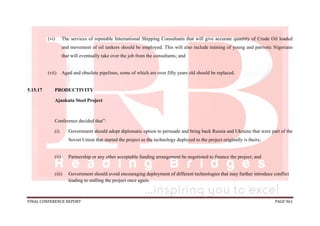 FINAL CONFERENCE REPORT PAGE 961
(vi) The services of reputable International Shipping Consultants that will give accurate quantity of Crude Oil loaded
and movement of oil tankers should be employed. This will also include training of young and patriotic Nigerians
that will eventually take over the job from the consultants; and
(vii) Aged and obsolete pipelines, some of which are over fifty years old should be replaced.
5.15.17 PRODUCTIVITY
Ajaokuta Steel Project
Conference decided that”:
(i) Government should adopt diplomatic option to persuade and bring back Russia and Ukraine that were part of the
Soviet Union that started the project as the technology deployed to the project originally is theirs;
(ii) Partnership or any other acceptable funding arrangement be negotiated to finance the project; and
(iii) Government should avoid encouraging deployment of different technologies that may further introduce conflict
leading to stalling the project once again.
 