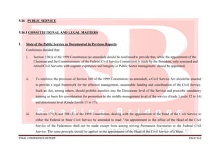FINAL CONFERENCE REPORT PAGE 962
5.16 PUBLIC SERVICE
5.16.1 CONSTITUTIONAL AND LEGAL MATTERS
1. State of the Public Service as Documented in Previous Reports
Conference decided that:
i. Section 158(i) of the 1999 Constitution (as amended) should be reinforced to provide that, while the appointment of the
Chairman and the Commissioners of the Federal Civil Service Commission is made by the President, only seasoned and
retired Civil Servants with cognate experience and integrity in Public Sector management should be appointed;
ii. To reinforce the provision of Section 169 of the 1999 Constitution (as amended), a Civil Service Act should be enacted
to provide a legal framework for the effective management, sustainable funding and coordination of the Civil Service.
Such an Act, among others, should prohibit transfers into the Directorate level of the Service and prescribe mandatory
training as basis for consideration for promotion to the middle management level of the service (Grade Levels 12 to 14)
and directorate level (Grade Levels 15 to 17);
iii. Sections 171(3) and 208 (3) of the 1999 Constitution, dealing with the appointment of the Head of the Civil Service to
either the Federal or State Civil Service be amended to read: "An appointment to the office of the Head of the Civil
Service of the Federation shall not be made except from among serving Permanent Secretaries in the Federal Civil
Service. The same principle should be applied in the appointment of the Head of the Civil Service of a State;
 