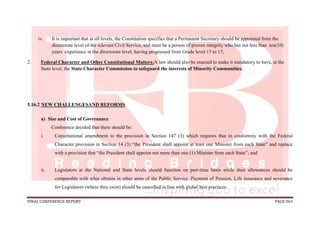 FINAL CONFERENCE REPORT PAGE 963
iv. It is important that at all levels, the Constitution specifies that a Permanent Secretary should be appointed from the
directorate level of the relevant Civil Service, and must be a person of proven integrity who has not less than ten(10)
years experience in the directorate level, having progressed from Grade level 15 to 17;
2. Federal Character and Other Constitutional Matters:A law should also be enacted to make it mandatory to have, at the
State level, the State Character Commission to safeguard the interests of Minority Communities.
5.16.2 NEW CHALLENGESAND REFORMS
a) Size and Cost of Governance
Conference decided that there should be:
i. Constitutional amendment to the provision in Section 147 (3) which requires that in conformity with the Federal
Character provision in Section 14 (3) “the President shall appoint at least one Minister from each State” and replace
with a provision that “the President shall appoint not more than one (1) Minister from each State”; and
ii. Legislators at the National and State levels should function on part-time basis while their allowances should be
comparable with what obtains in other arms of the Public Service. Payment of Pension, Life insurance and severance
for Legislators (where they exist) should be cancelled in line with global best practices.
 