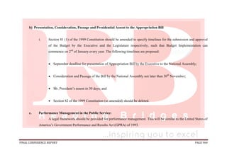FINAL CONFERENCE REPORT PAGE 964
b) Presentation, Consideration, Passage and Presidential Assent to the Appropriation Bill
i. Section 81 (1) of the 1999 Constitution should be amended to specify timelines for the submission and approval
of the Budget by the Executive and the Legislature respectively, such that Budget Implementation can
commence on 2nd
of January every year. The following timelines are proposed:
 September deadline for presentation of Appropriation Bill by the Executive to the National Assembly;
 Consideration and Passage of the Bill by the National Assembly not later than 30th
November;
 Mr. President’s assent in 30 days; and
 Section 82 of the 1999 Constitution (as amended) should be deleted.
c. Performance Management in the Public Service:
A legal framework should be provided for performance management. This will be similar to the United States of
America’s Government Performance and Results Act (GPRA) of 1993.
 